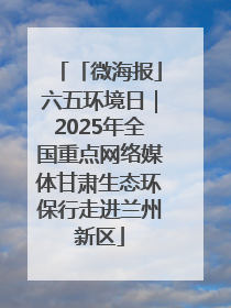 「微海报」六五环境日｜2025年全国重点网络媒体甘肃生态环保行走进兰州新区