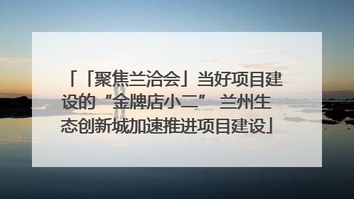 「聚焦兰洽会」当好项目建设的“金牌店小二” 兰州生态创新城加速推进项目建设