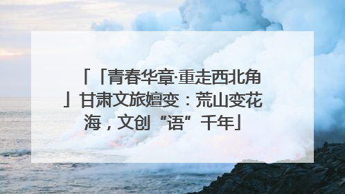 「青春华章·重走西北角」甘肃文旅嬗变：荒山变花海，文创“语”千年