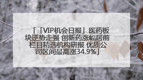 「VIP机会日报」医药板块逆势走强 创新药涨幅居前 栏目精选机构研报 优质公司区间最高涨34.9%