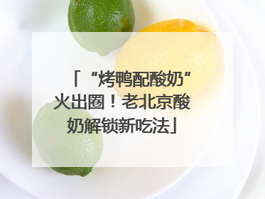 “烤鸭配酸奶”火出圈！老北京酸奶解锁新吃法
