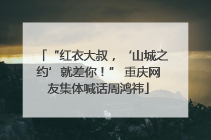 “红衣大叔，‘山城之约’就差你！” 重庆网友集体喊话周鸿祎