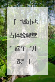 “城市考古体验课堂”端午“开课”