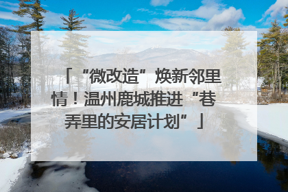 “微改造”焕新邻里情！温州鹿城推进“巷弄里的安居计划”