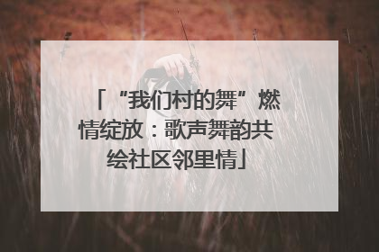 “我们村的舞”燃情绽放：歌声舞韵共绘社区邻里情