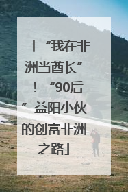 “我在非洲当酋长”！“90后”益阳小伙的创富非洲之路