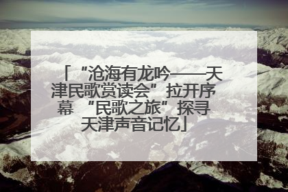 “沧海有龙吟——天津民歌赏读会”拉开序幕 “民歌之旅”探寻天津声音记忆