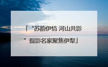 “苏韵伊情 河山共影”摄影名家聚焦伊犁