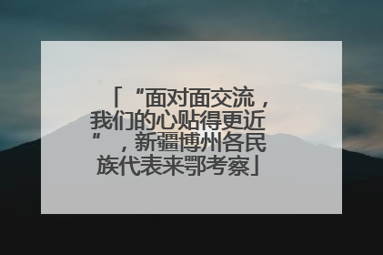 “面对面交流，我们的心贴得更近”，新疆博州各民族代表来鄂考察