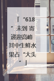 “618”未到 寄递迎高峰 其中生鲜水果占“大头”