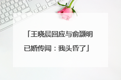王晓晨回应与俞灏明已婚传闻：我头昏了