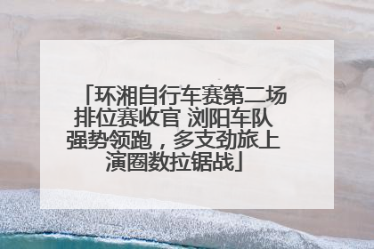 环湘自行车赛第二场排位赛收官 浏阳车队强势领跑，多支劲旅上演圈数拉锯战