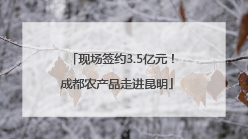 现场签约3.5亿元！成都农产品走进昆明