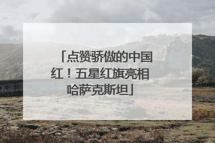 点赞骄傲的中国红！五星红旗亮相哈萨克斯坦