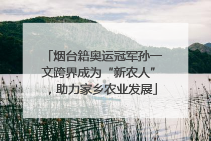 烟台籍奥运冠军孙一文跨界成为“新农人”，助力家乡农业发展