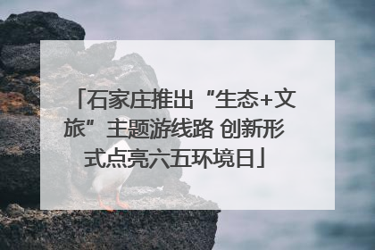 石家庄推出“生态+文旅”主题游线路 创新形式点亮六五环境日