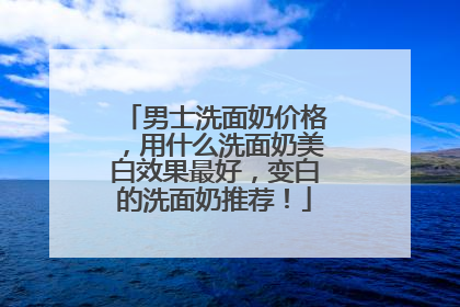 男士洗面奶价格，用什么洗面奶美白效果最好，变白的洗面奶推荐！