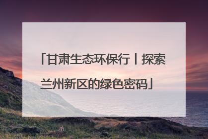 甘肃生态环保行丨探索兰州新区的绿色密码