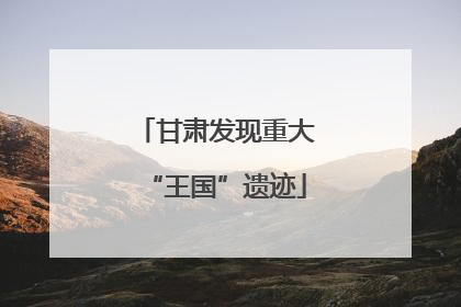 甘肃发现重大“王国”遗迹