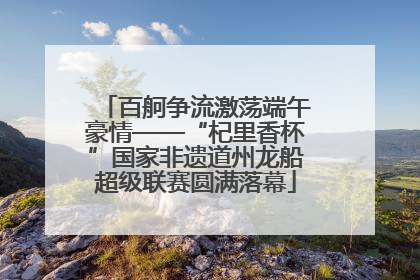 百舸争流激荡端午豪情——“杞里香杯”国家非遗道州龙船超级联赛圆满落幕