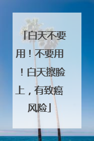 白天不要用！不要用！白天擦脸上，有致癌风险