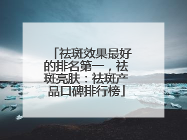 祛斑效果最好的排名第一，祛斑亮肤：祛斑产品口碑排行榜