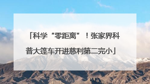 科学“零距离”！张家界科普大篷车开进慈利第二完小