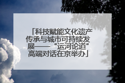 科技赋能文化遗产传承与城市可持续发展——“运河论道”高端对话在京举办