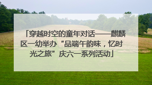 穿越时空的童年对话——麒麟区一幼举办“品端午韵味，忆时光之旅”庆六一系列活动
