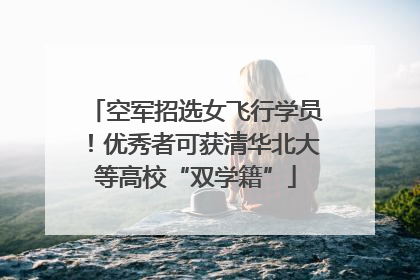 空军招选女飞行学员！优秀者可获清华北大等高校“双学籍”