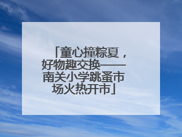 童心撞粽夏，好物趣交换——南关小学跳蚤市场火热开市