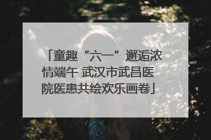 童趣“六一”邂逅浓情端午 武汉市武昌医院医患共绘欢乐画卷