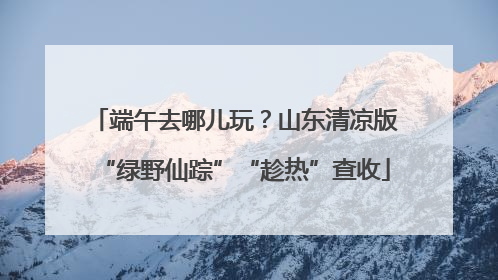 端午去哪儿玩？山东清凉版“绿野仙踪”“趁热”查收