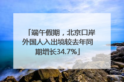 端午假期，北京口岸外国人入出境较去年同期增长34.7%