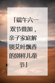 端午六一双节叠加，亲子家庭解锁艾叶飘香的别样儿童节