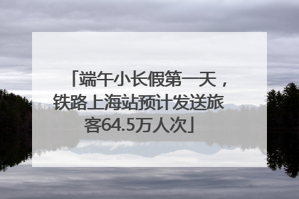 端午小长假第一天，铁路上海站预计发送旅客64.5万人次