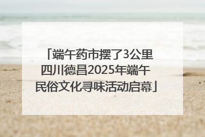 端午药市摆了3公里 四川德昌2025年端午民俗文化寻味活动启幕