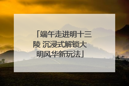 端午走进明十三陵 沉浸式解锁大明风华新玩法