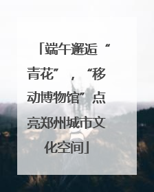 端午邂逅“青花”，“移动博物馆”点亮郑州城市文化空间