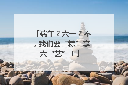 端午？六一？不，我们要“粽”享六“艺”！