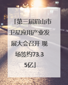 第三届眉山市卫星应用产业发展大会召开 现场签约73.35亿