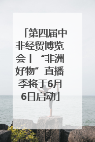 第四届中非经贸博览会丨“非洲好物”直播季将于6月6日启动