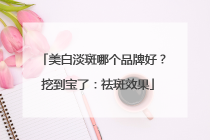 美白淡斑哪个品牌好？挖到宝了：祛斑效果