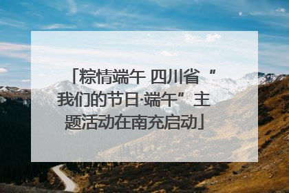 粽情端午 四川省“我们的节日·端午”主题活动在南充启动