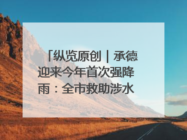 纵览原创｜承德迎来今年首次强降雨：全市救助涉水被困车辆30余辆，8日晚市区已无积水路段，交通恢复畅通