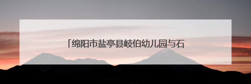 绵阳市盐亭县岐伯幼儿园与石龙幼儿园开展联合教研活动