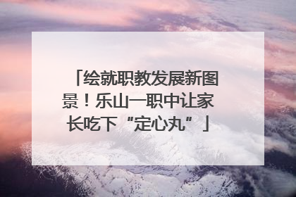 绘就职教发展新图景！乐山一职中让家长吃下“定心丸”
