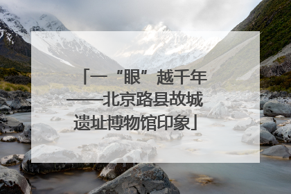 一“眼”越千年——北京路县故城遗址博物馆印象