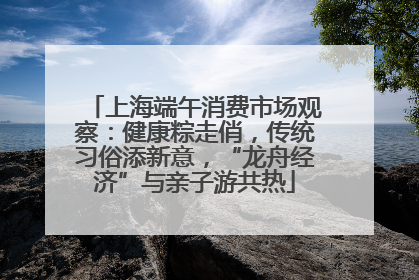 上海端午消费市场观察：健康粽走俏，传统习俗添新意，“龙舟经济”与亲子游共热