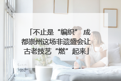 不止是“编织” 成都崇州这场非遗盛会让古老技艺“燃”起来